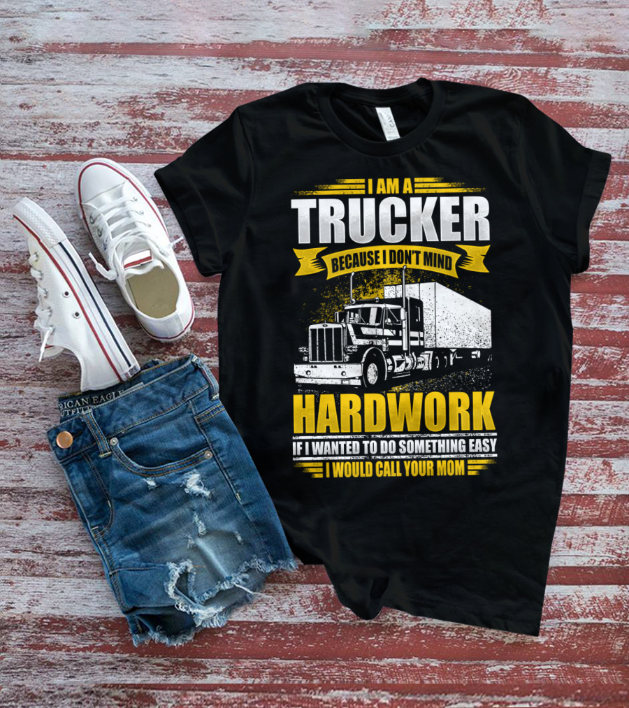 I Am A Trucker Because I Don't Mind Hardwork If I Wanted To Do Something Easy I Would Call Your Mom T-Shirt