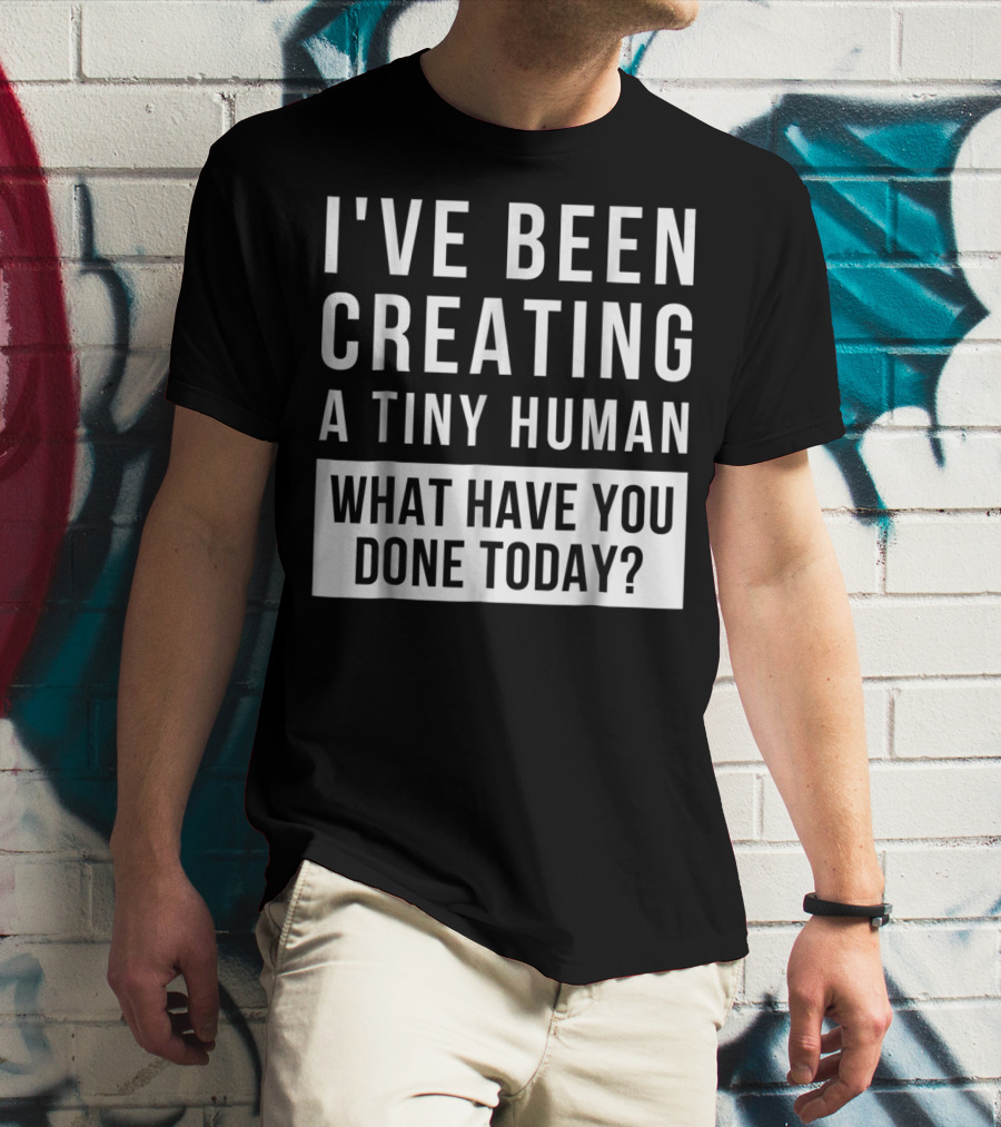 I've Been Creating A Tiny Human What Have You Done Today T-Shirt