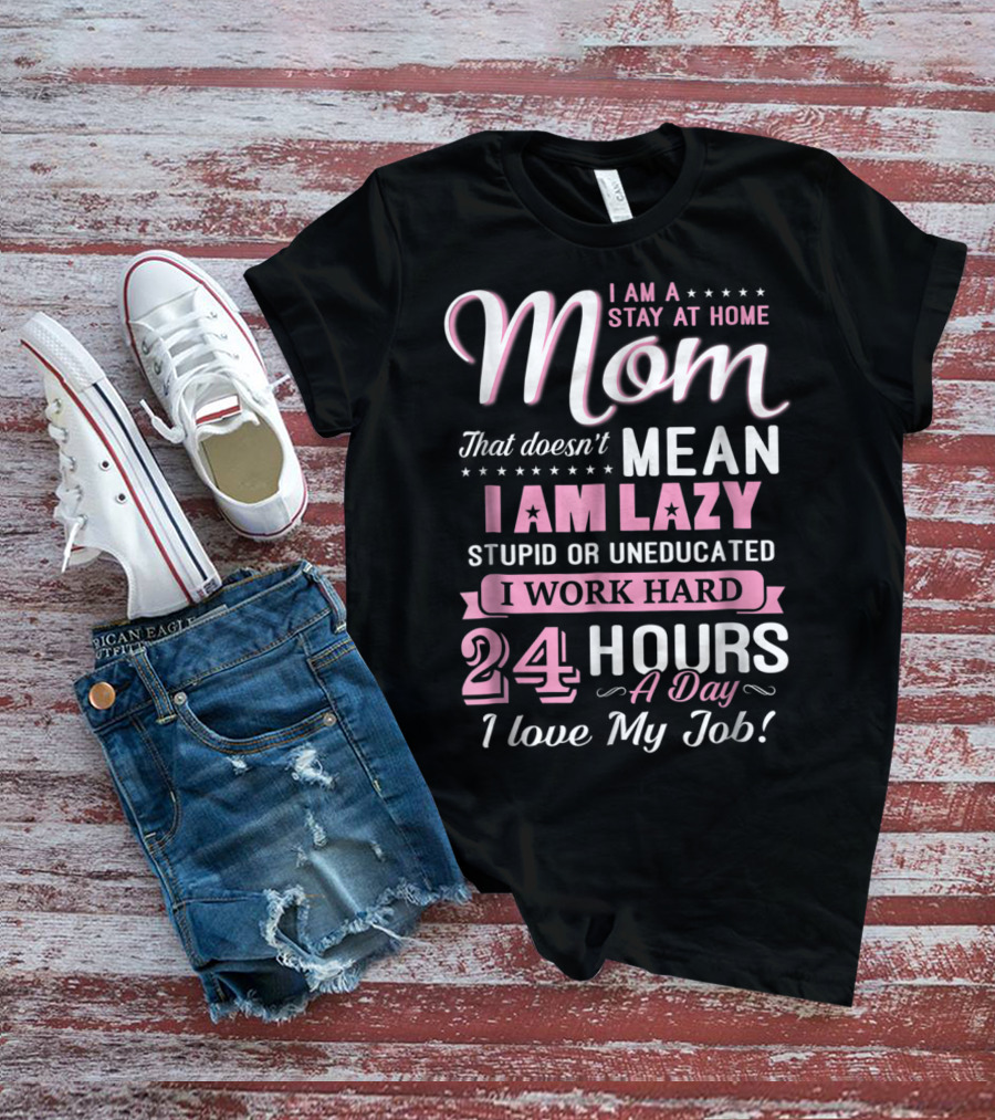 I Am A Stay At Home Mom That Doesn't Mean I Am Lazy Stupid Or Uneducated I Work Hard 24 Hours A Day I Love My Job T-Shirt
