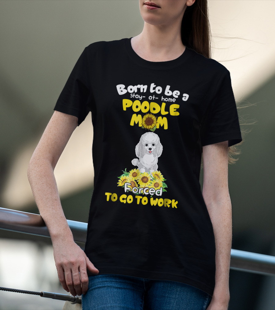 Born To Be A Stay At Home Poodle Mom Forced To Go To Work Sunflower Poodle T-Shirt