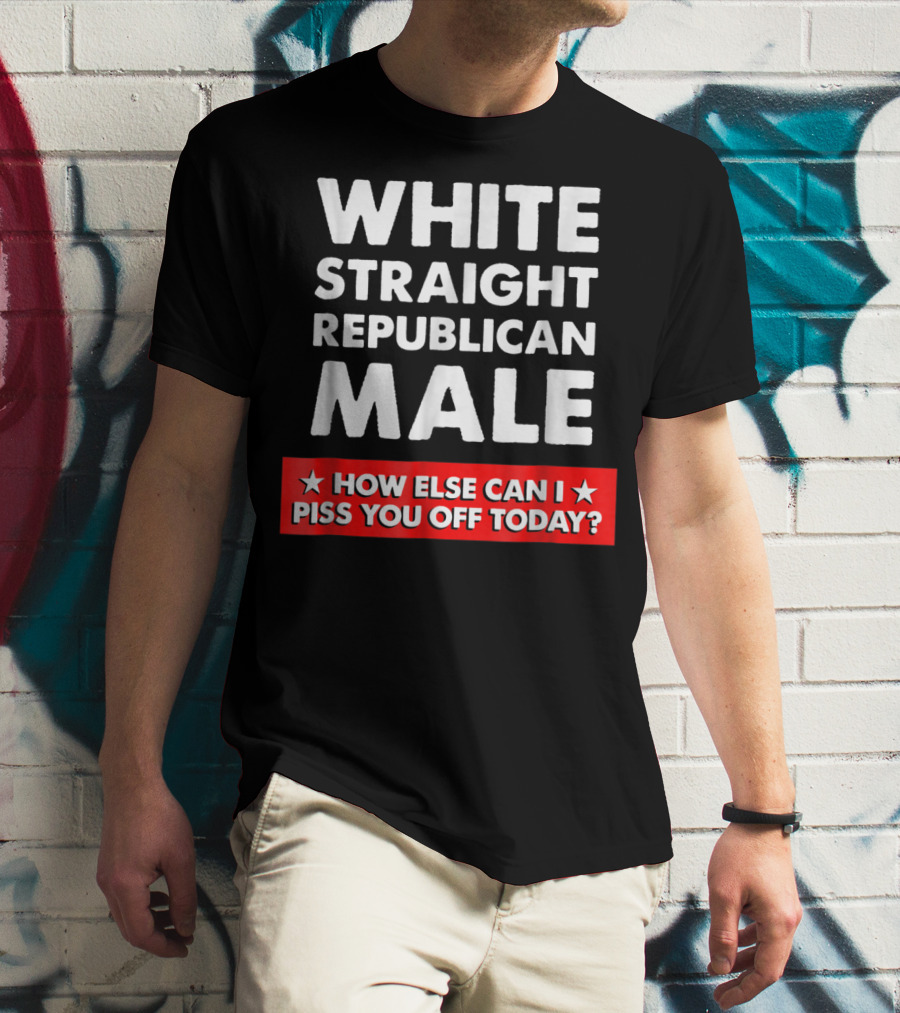White Straight Republican Male How Else Can I Piss You Off Today T-Shirt
