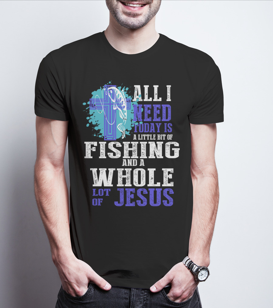 All I Need Today Is A Little Bit Of Fishing And A Whole Lot Of Jesus Christian Cross Faith T-Shirt