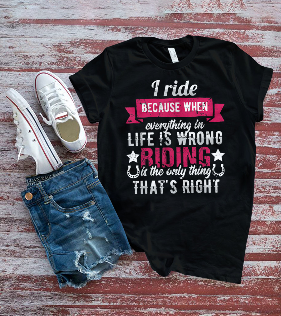 I Ride Because When Everything In Life Is Wrong Riding Is The Only Thing That's Right T-Shirt