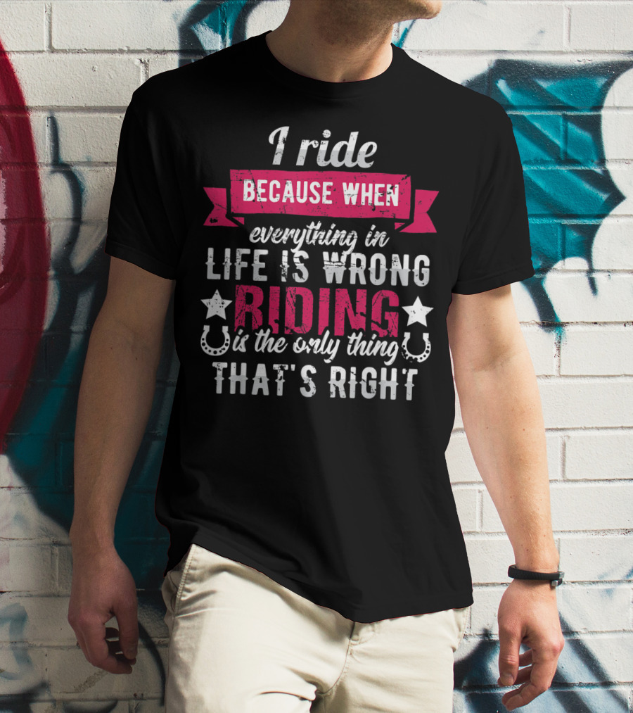 I Ride Because When Everything In Life Is Wrong Riding Is The Only Thing That's Right T-Shirt