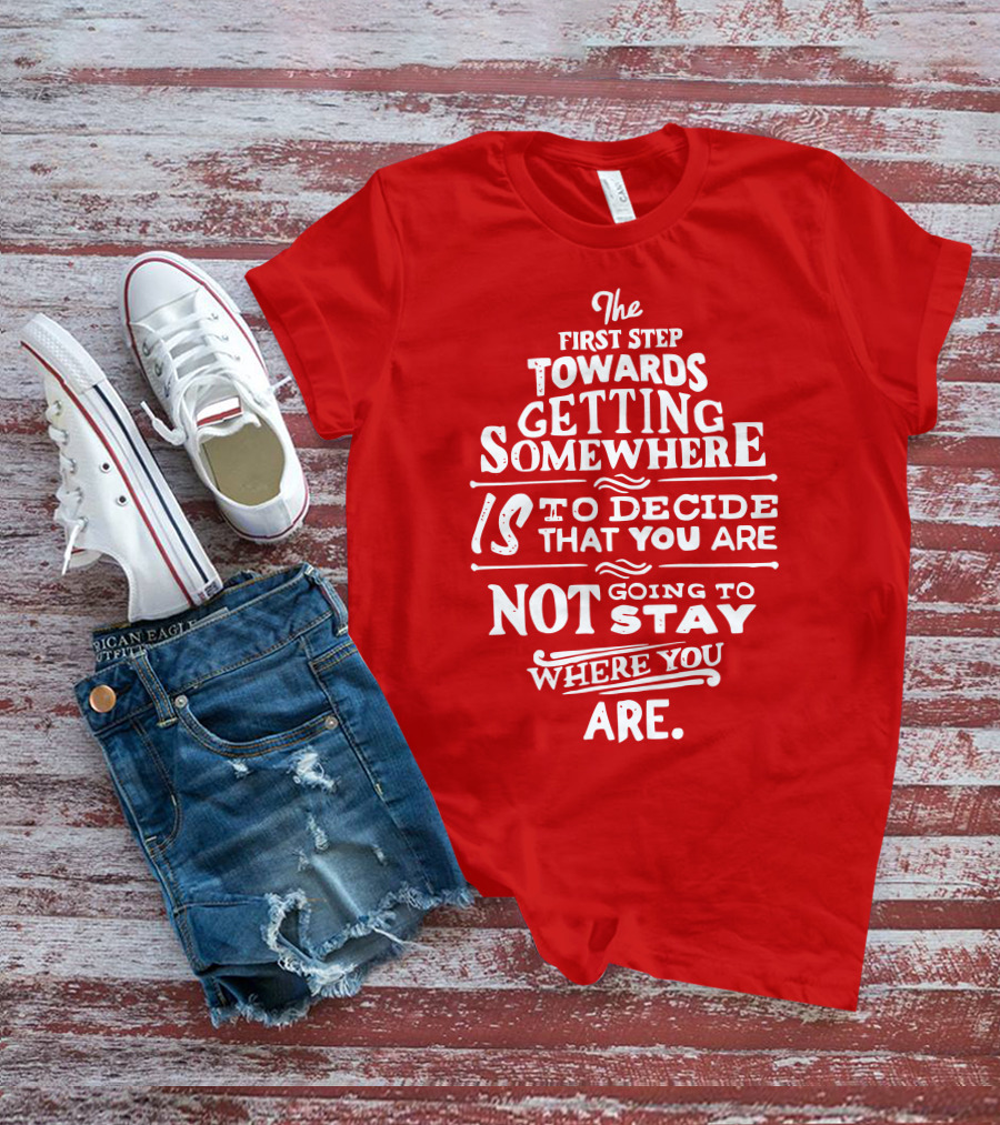 The First Step Towards Getting Somewhere Is To Decide That You Are Not Going To Stay Where You Are T-Shirt