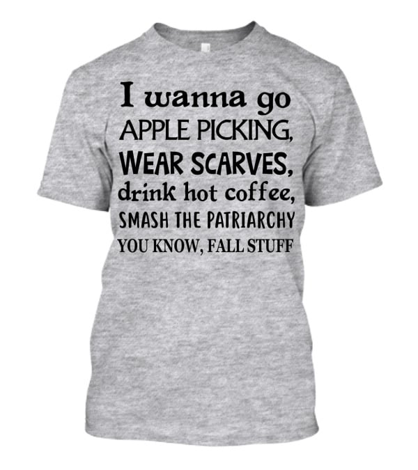 I Wanna Go Apple Picking Wear Scarves Drink Hot Coffee Smash The Patriarchy You Know Fall Stuff T-Shirt