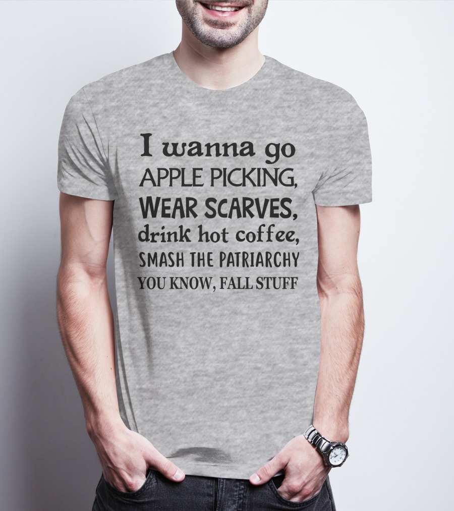 I Wanna Go Apple Picking Wear Scarves Drink Hot Coffee Smash The Patriarchy You Know Fall Stuff T-Shirt