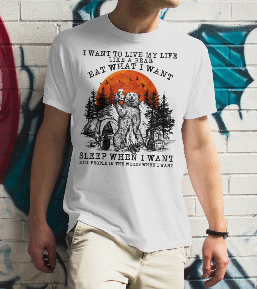 I Want To Live My Life Like A Bear Eat What I Want Sleep When I Want Kill People In The Woods When I Want T-Shirt
