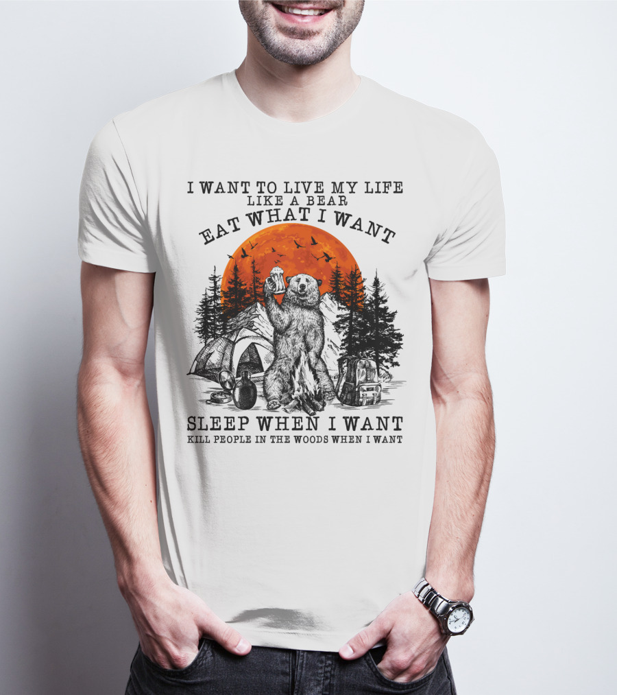 I Want To Live My Life Like A Bear Eat What I Want Sleep When I Want Kill People In The Woods When I Want T-Shirt