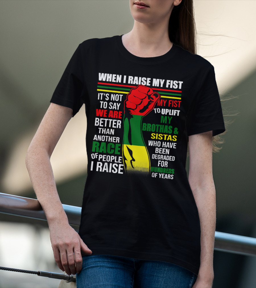 When I Raise My Fist It's Not To Say We Are Better Than Another Race Of People I Raise My Fist To Uplift My Brothas And Sistas Who Have Been Degraded For Hundreds Of Years T-Shirt