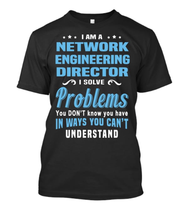 I Am A Network Engineering Director I Solve Problems You Don’t Know You Have In Ways You Can’t Understand T-Shirt