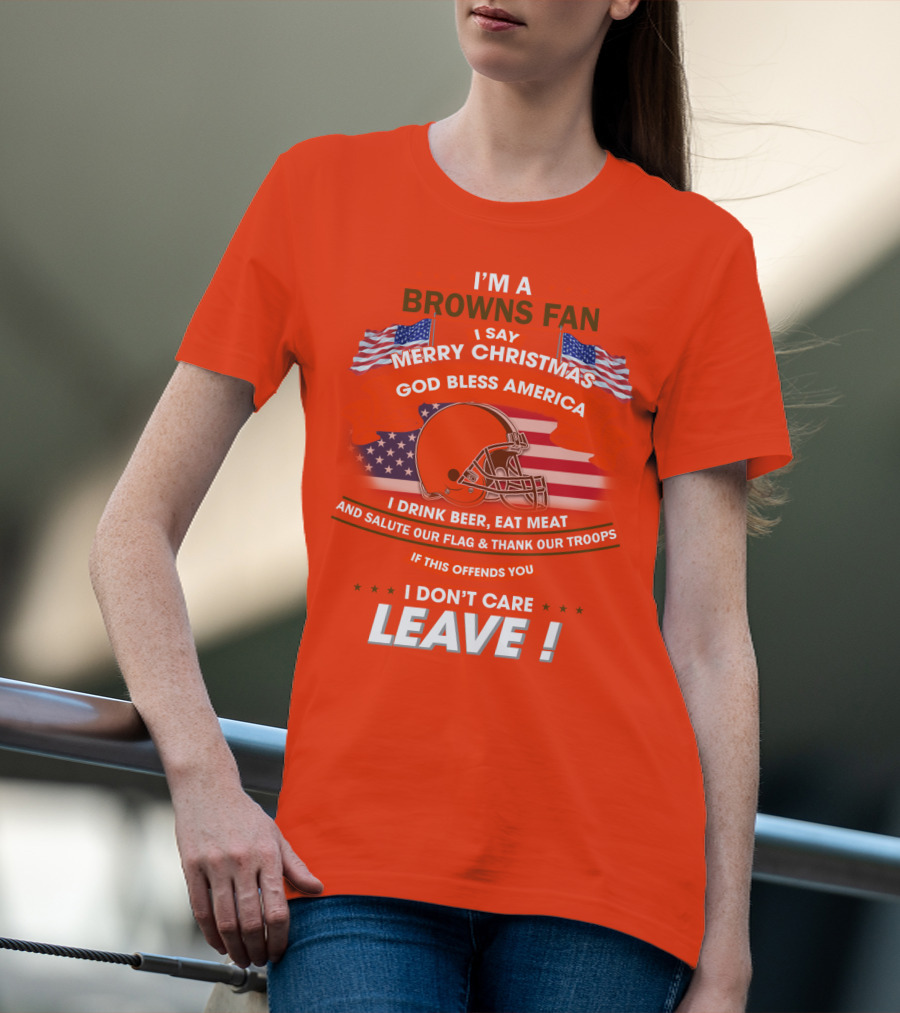 I'm A Browns Fan I Say Merry Christmas God Bless America I Drink Beer Eat Meat And Salute Our Flag & Thank Our Troops If This Offends You I Don't Care Leave T-Shirt