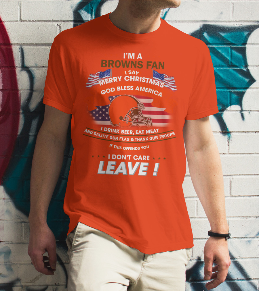 I'm A Browns Fan I Say Merry Christmas God Bless America I Drink Beer Eat Meat And Salute Our Flag & Thank Our Troops If This Offends You I Don't Care Leave T-Shirt