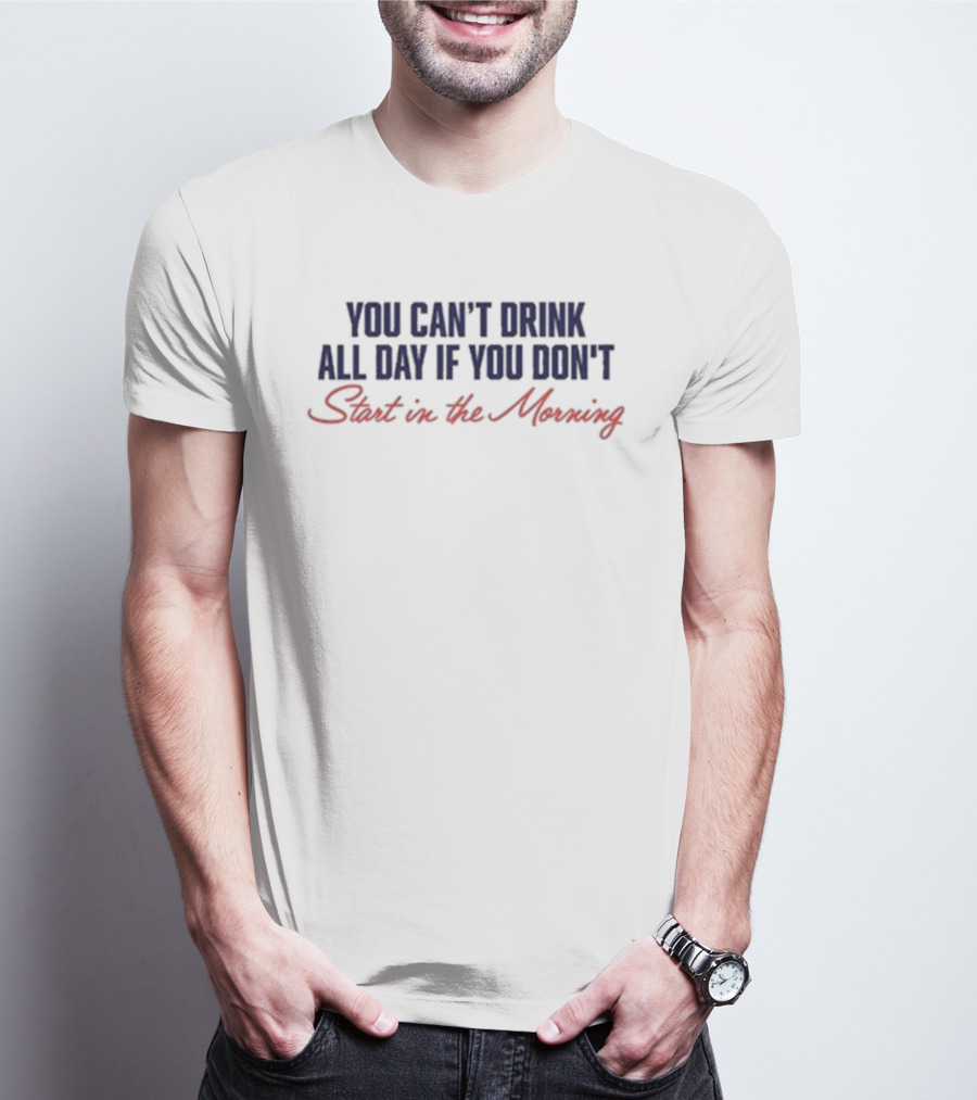 You Can’t Drink All Day If You Don’t Start In The Morning T-Shirt