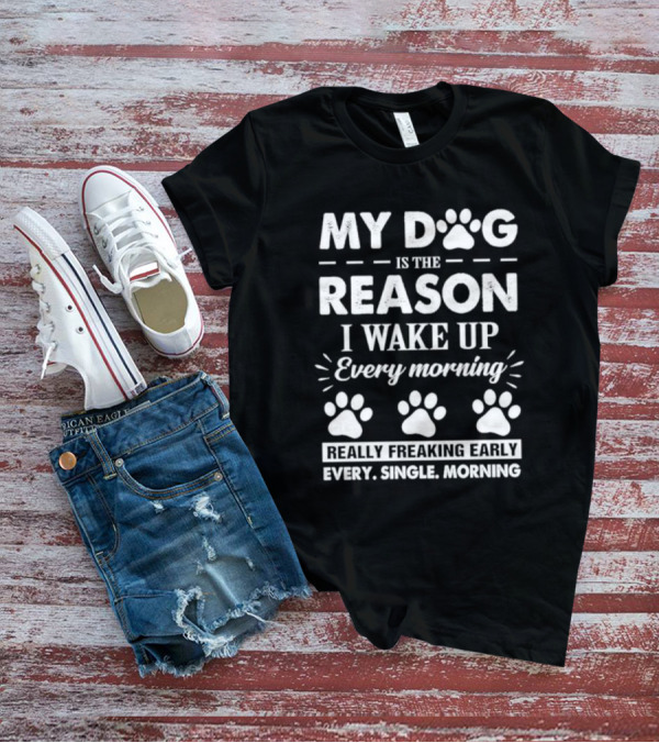 My Dog Is The Reason I Wake Up Every Morning Really Freaking Early Every Single Morning T-Shirt