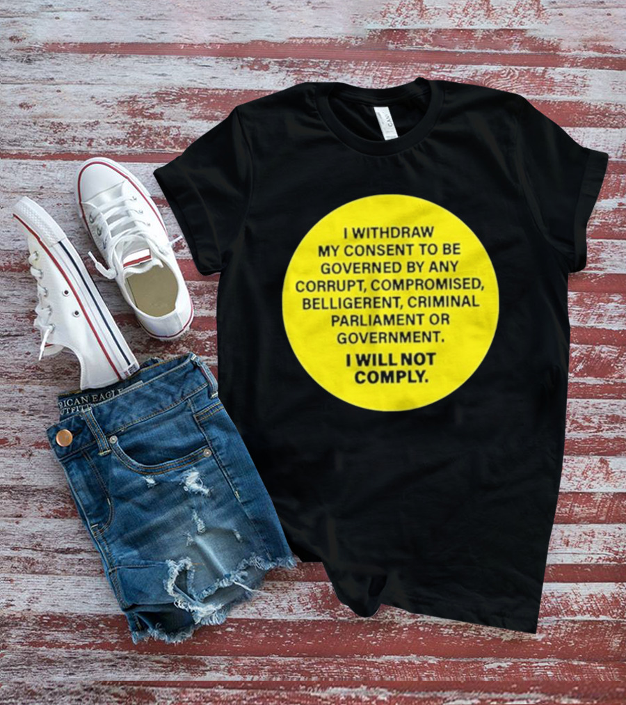 I Withdraw My Consent To Be Governed By Any Corrupt Compromised Belligerent Criminal Parliament Government I Will Not Comply T-Shirt