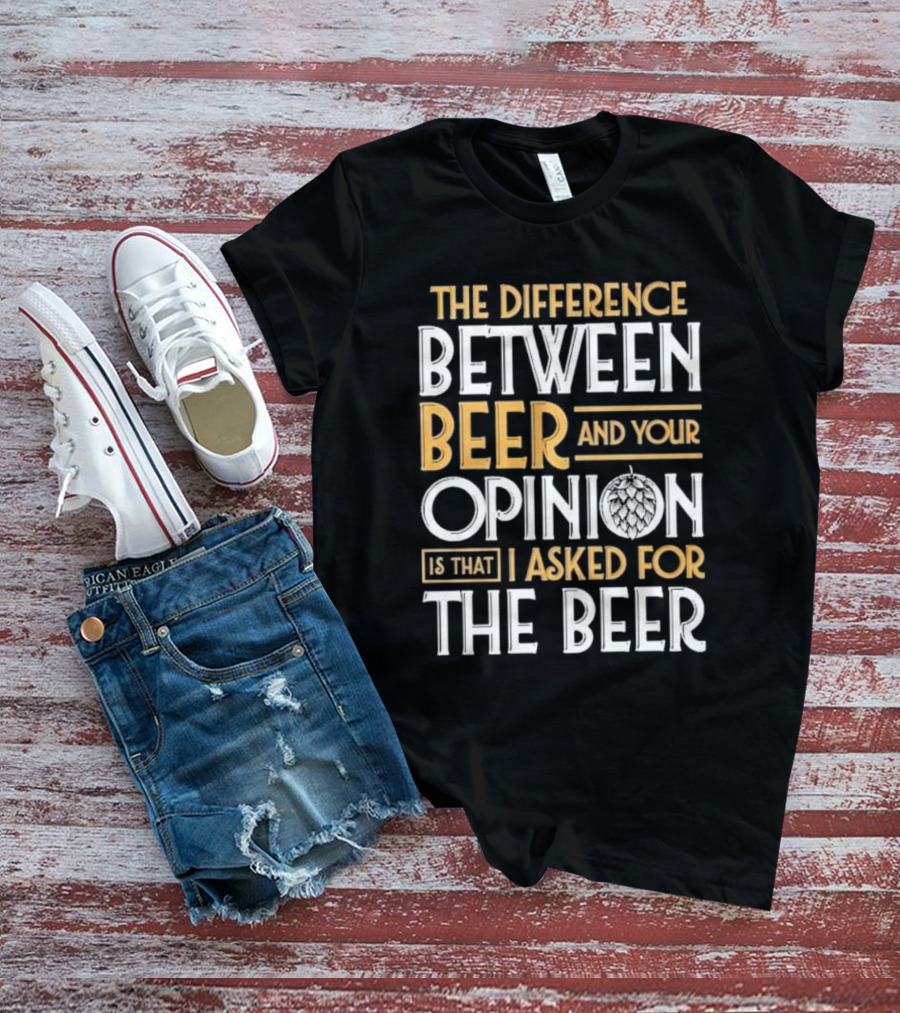 The Difference Between Beer And Your Opinion Is That I Asked For The Beer T-Shirt