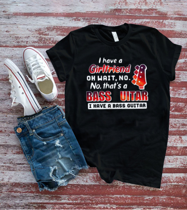 I Have A Girlfriend Oh Wait No No That’s A Bass Guitar I Have A Bass Guitar T-Shirt