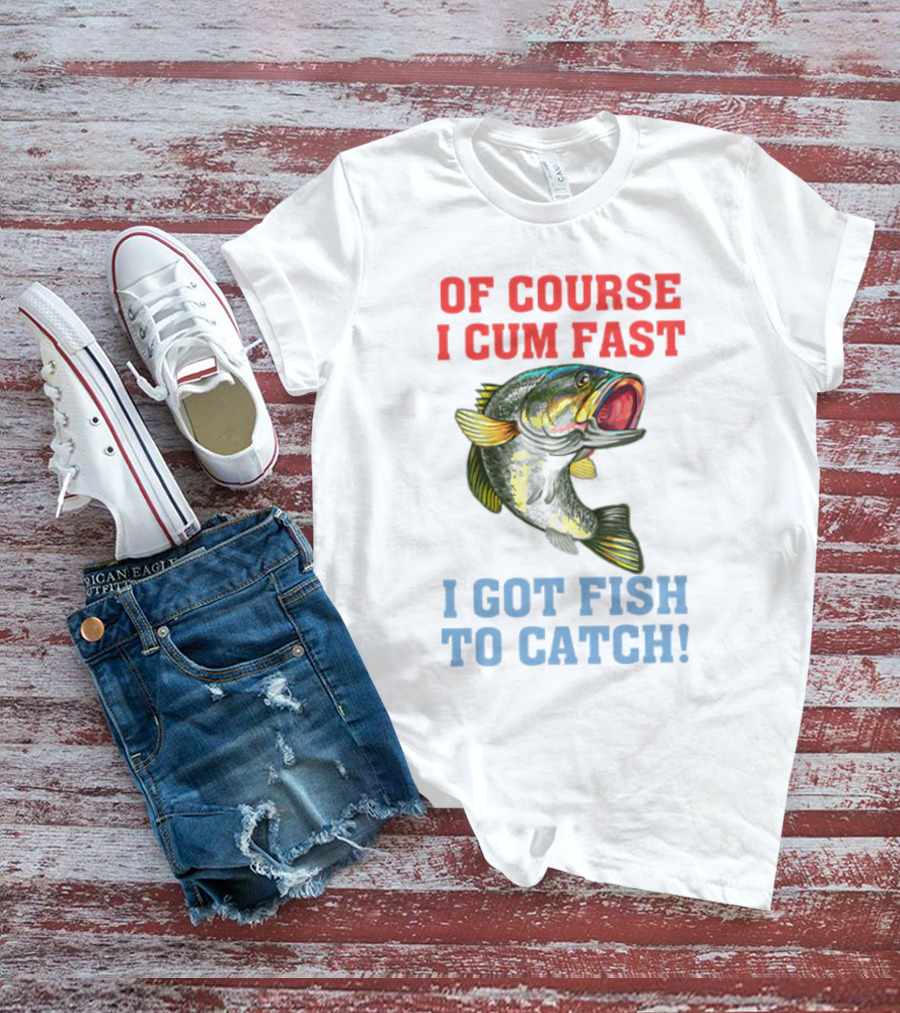 OF COURSE I CUM FAST I GOT FISH TO CATCH T-Shirt