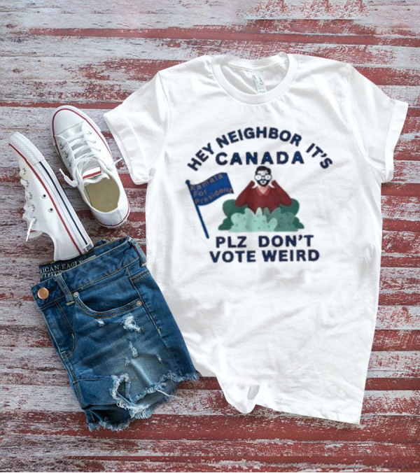 Hey Neighbor It’s Canada Plz Don’t Vote Weird For President T-Shirt