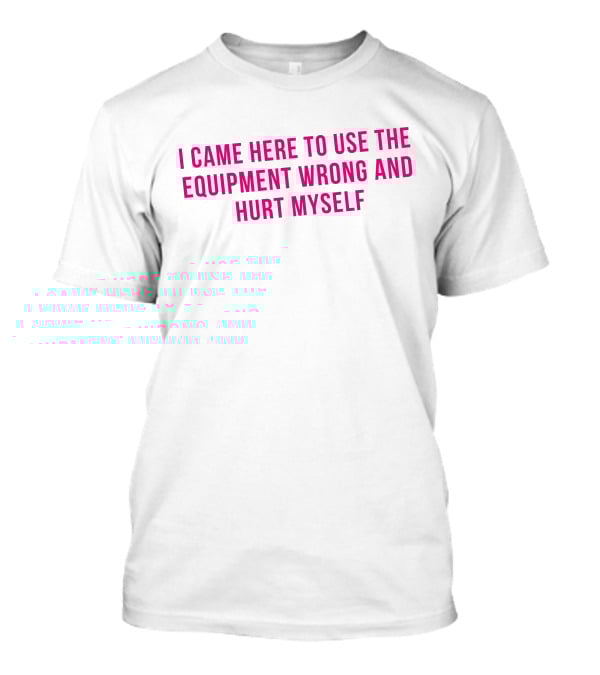 I Came Here To Use The Equipment Wrong And Hurt Myself Maggie Winters T-Shirt