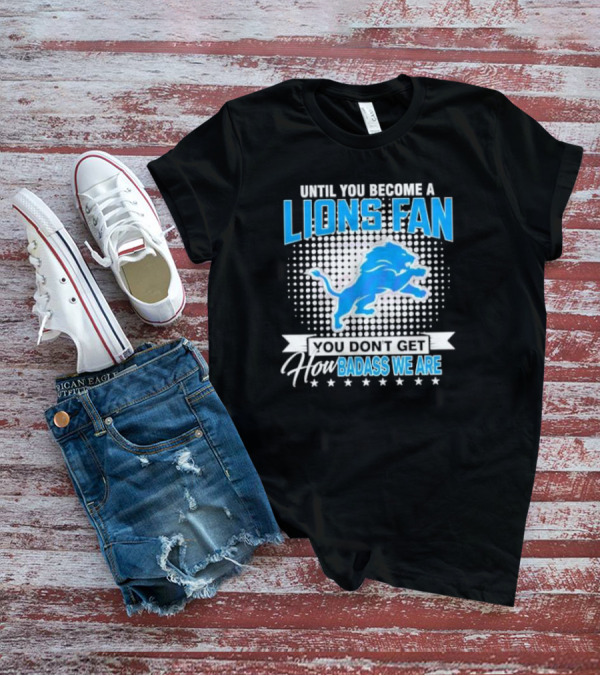 Until You Become A Lions Fan You Don’t Get How Badass We Are T-Shirt