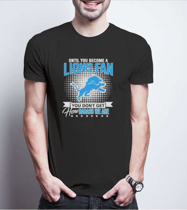 Until You Become A Lions Fan You Don’t Get How Badass We Are T-Shirt