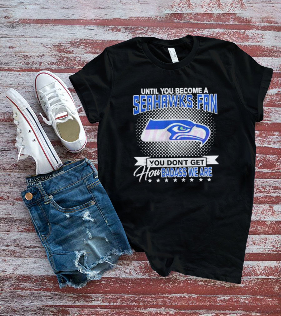 Until You Become A Seahawks Fan You Don’t Get How Badass We Are T-Shirt