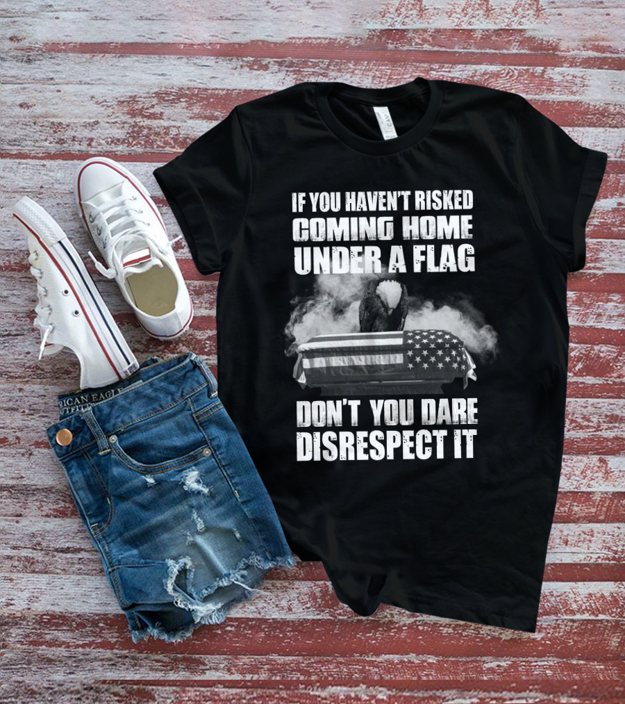 Eagle If You Haven't Risked Coming Home Under A Flag Don't You Dare Disrespect It T-Shirt