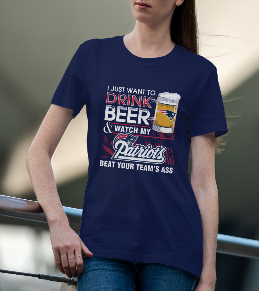 I Just Want To Drink Beer And Watch My Patriots Beat Your Team's Ass T-Shirt