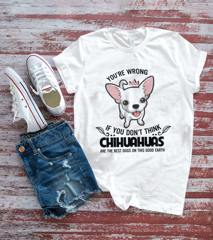 You're Wrong If You Don't Think Chihuahuas Are The Best Dogs On This Good Earth T-Shirt