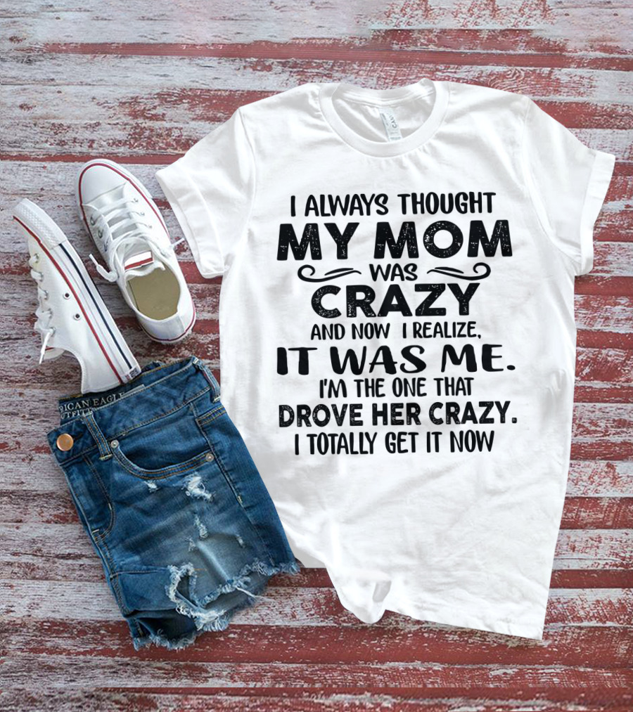 I Always Thought My Mom Was Crazy And Now I Realize It Was Me I'm The One That Drove Her Crazy I Totally Get It Now T-Shirt