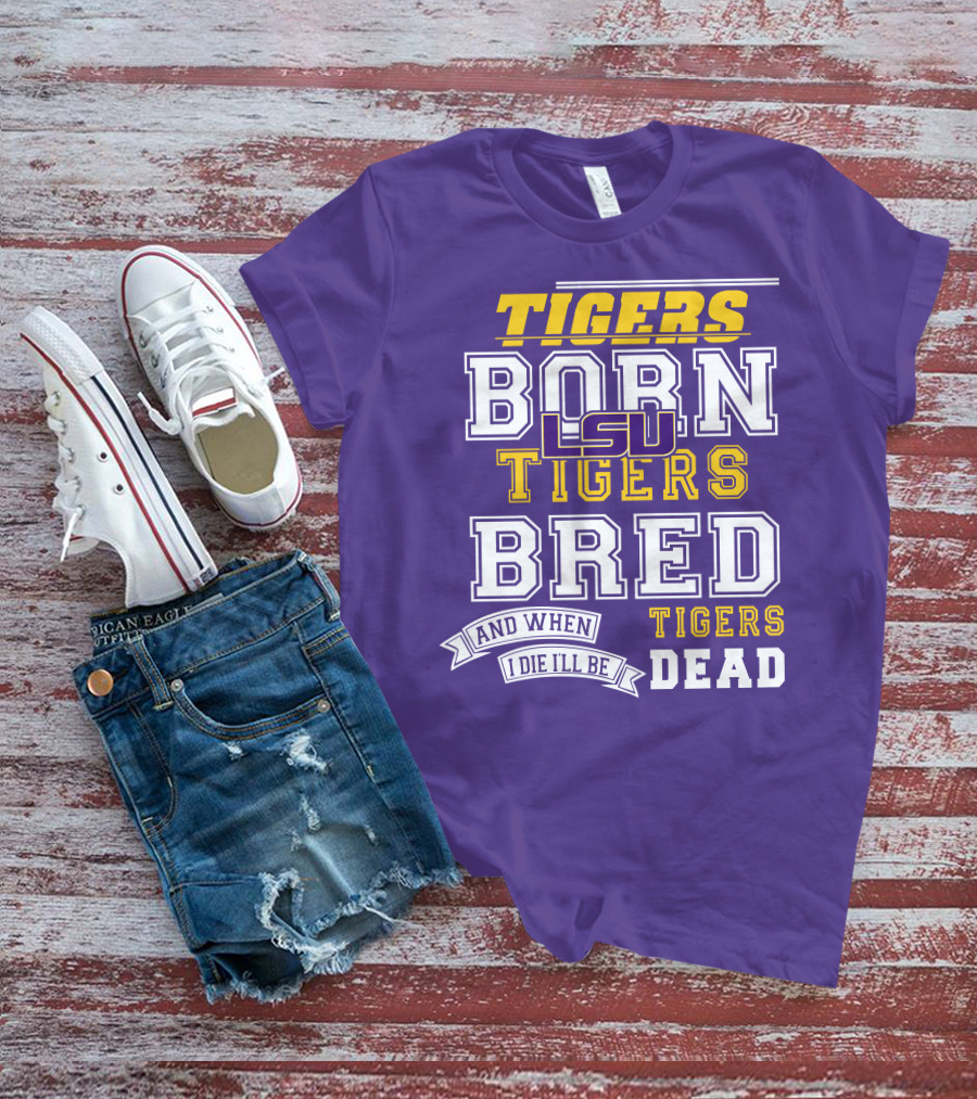 LSU Tigers Born Tigers Bred And When I Die I'll Be Tigers Dead T-Shirt