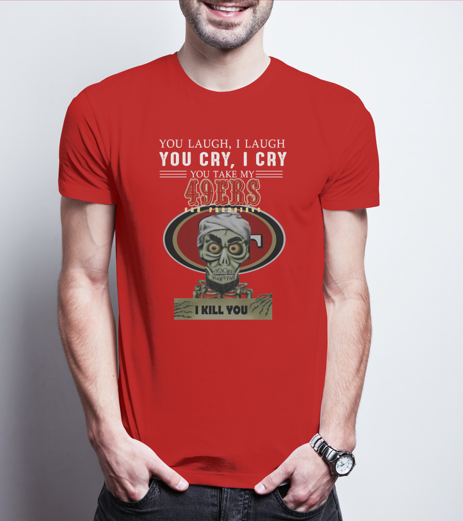 You Laugh I Laugh You Cry I Cry You Take My 49ers San Francisco Jeff Dunham I Kill You T-Shirt