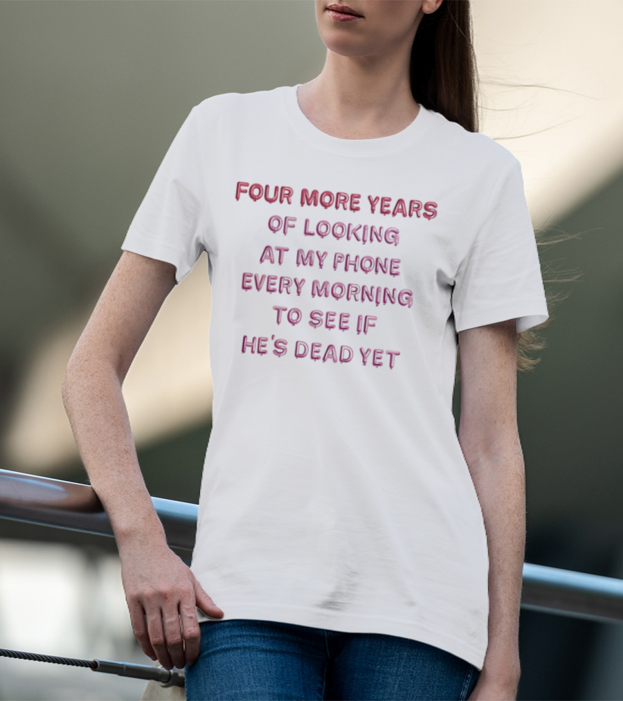 Four More Years Of Looking At My Phone Every Morning To See If He's Dead Yet T-Shirt