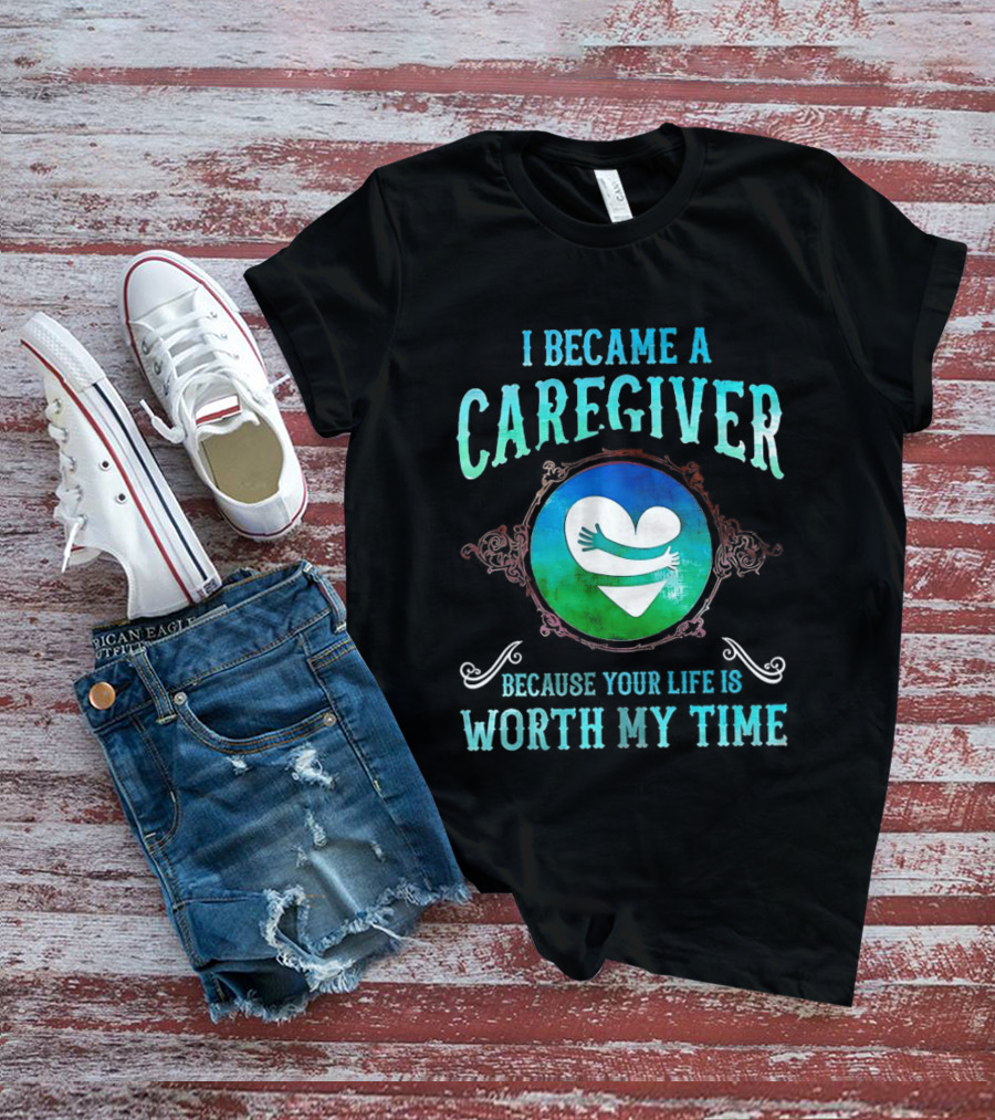 I Became A Caregiver Because Your Life Is Worth My Time Heart Embrace T-Shirt