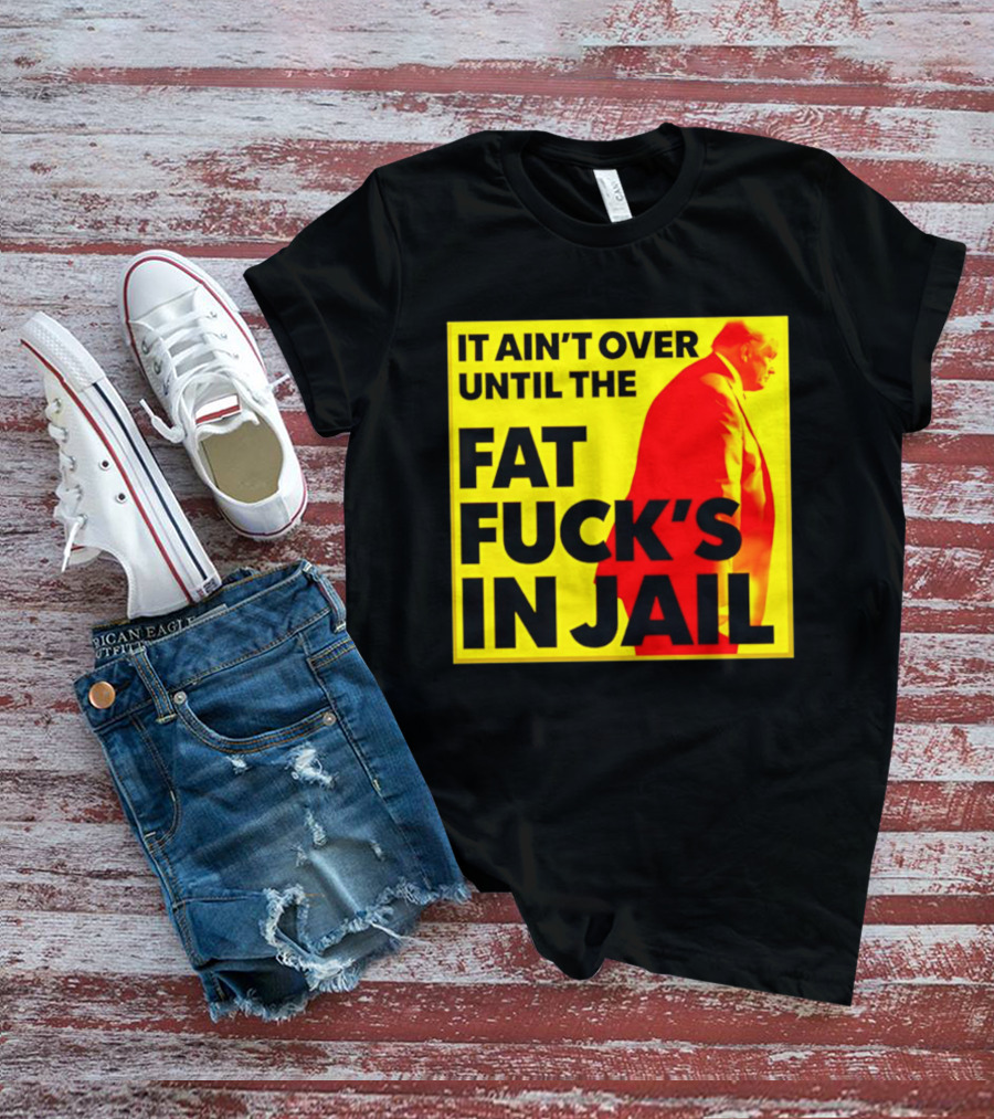 It Ain't Over Until The Fat Fuck's In Jail Trump T-Shirt