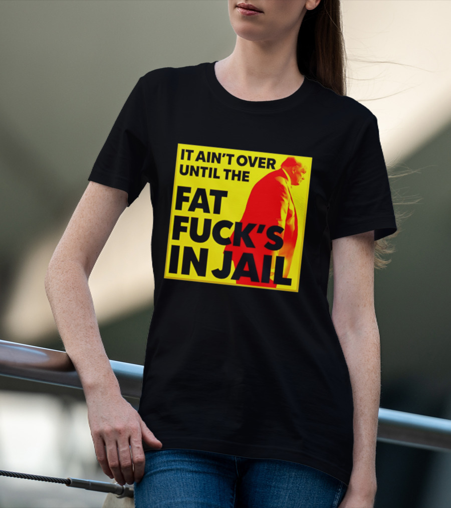 It Ain't Over Until The Fat Fuck's In Jail Trump T-Shirt