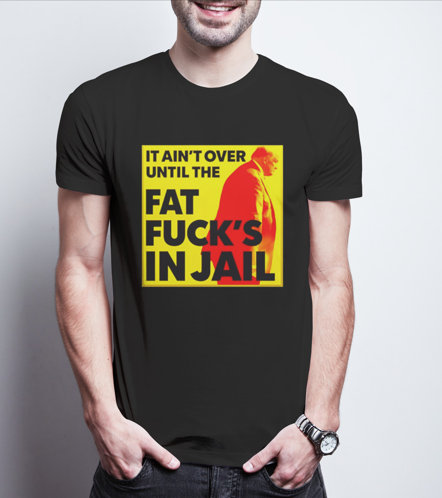 It Ain't Over Until The Fat Fuck's In Jail Trump T-Shirt