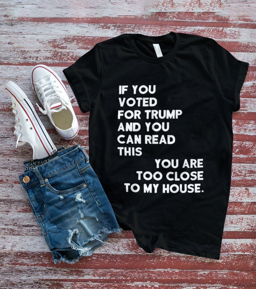 If You Voted For Trump And You Can Read This You Are Too Close To My House T-Shirt