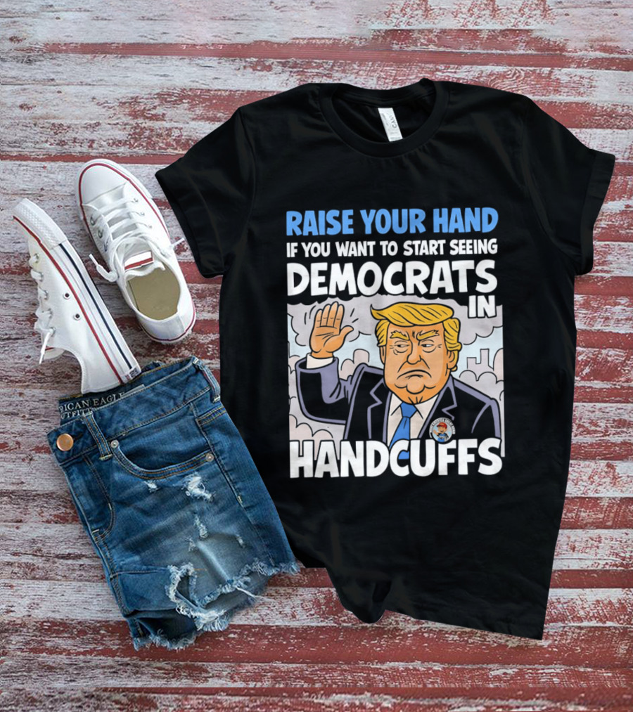 Raise Your Hand If You Want To Start Seeing Democrats In Handcuffs T-Shirt