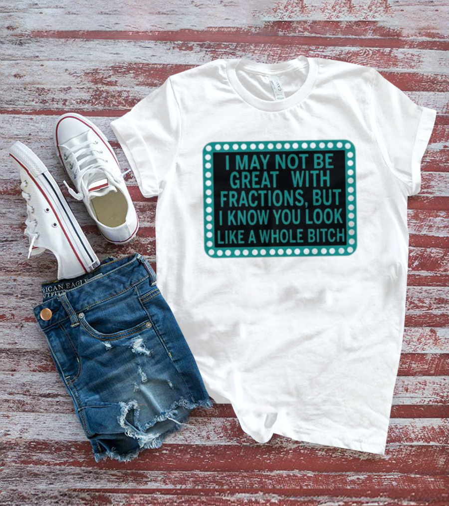 I May Not Be Great With Fractions But I Know You Look Like A Whole Bitch T-Shirt