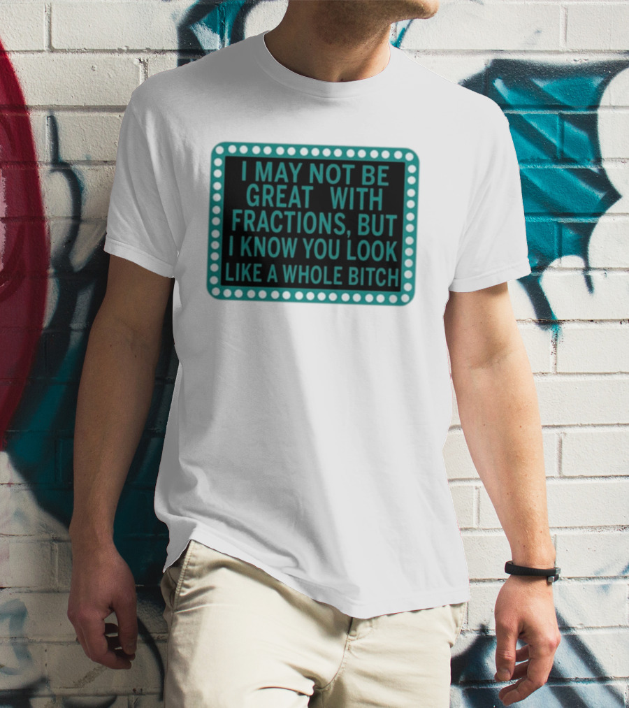 I May Not Be Great With Fractions But I Know You Look Like A Whole Bitch T-Shirt