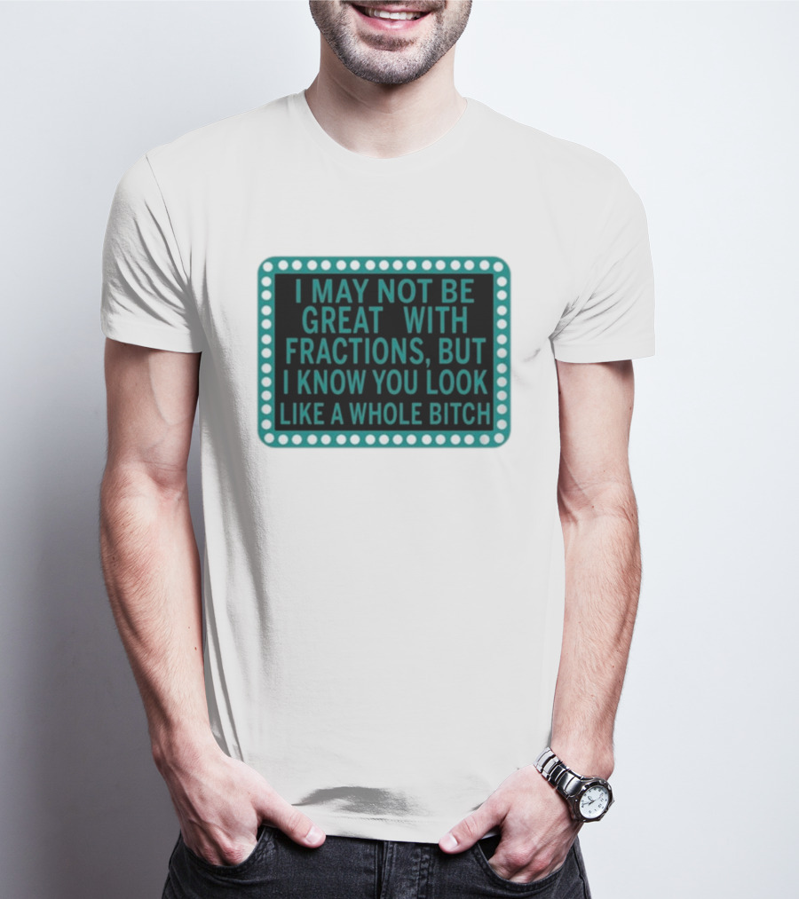 I May Not Be Great With Fractions But I Know You Look Like A Whole Bitch T-Shirt