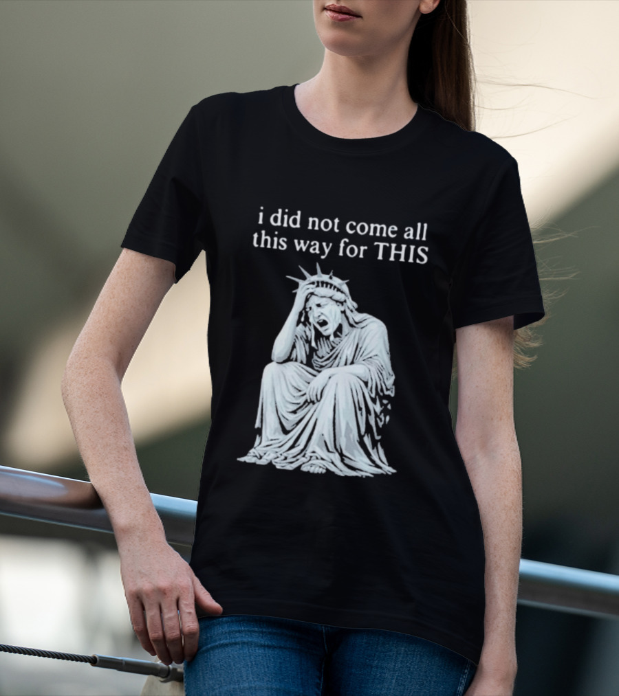 I Did Not Come All This Way For This Anti Trump Statue Of Liberty Sarcastic Political T-Shirt