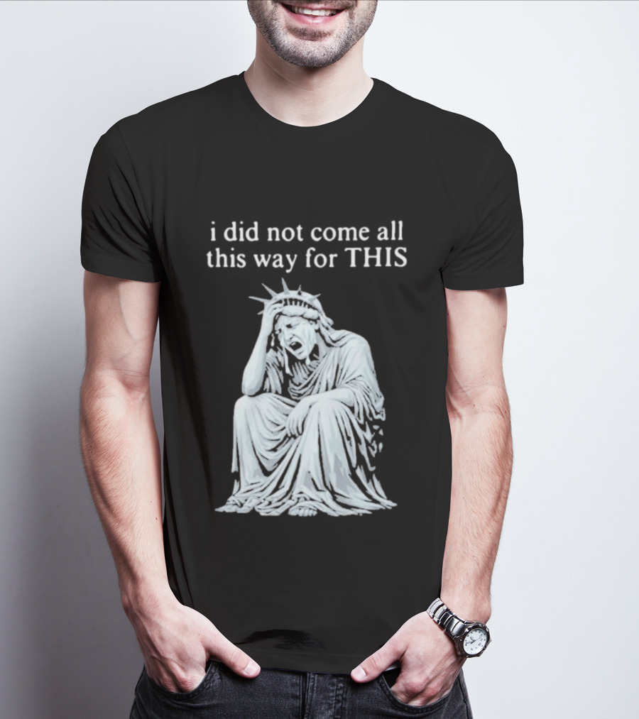 I Did Not Come All This Way For This Anti Trump Statue Of Liberty Sarcastic Political T-Shirt