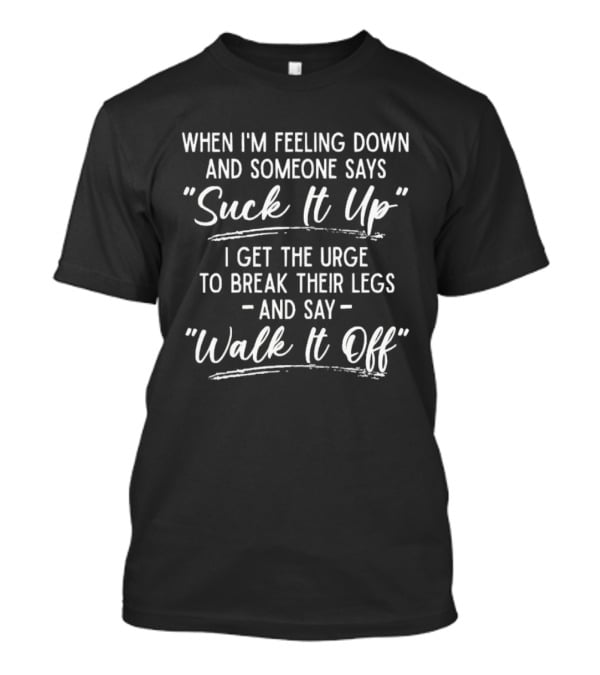When I'm Feeling Down Someone Says Suck It Up I Get The Urge To Break Their Legs And Say Walk It Off T-Shirt