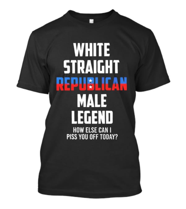 White Straight Republican Male Legend How Else Can I Piss You Off Today? T-Shirt