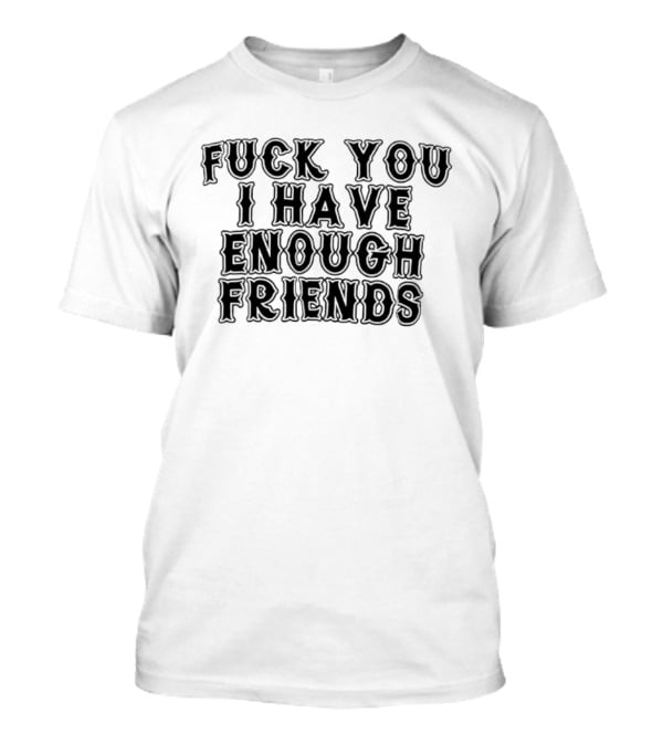 Fuck You I Have Enough Friends T-Shirt