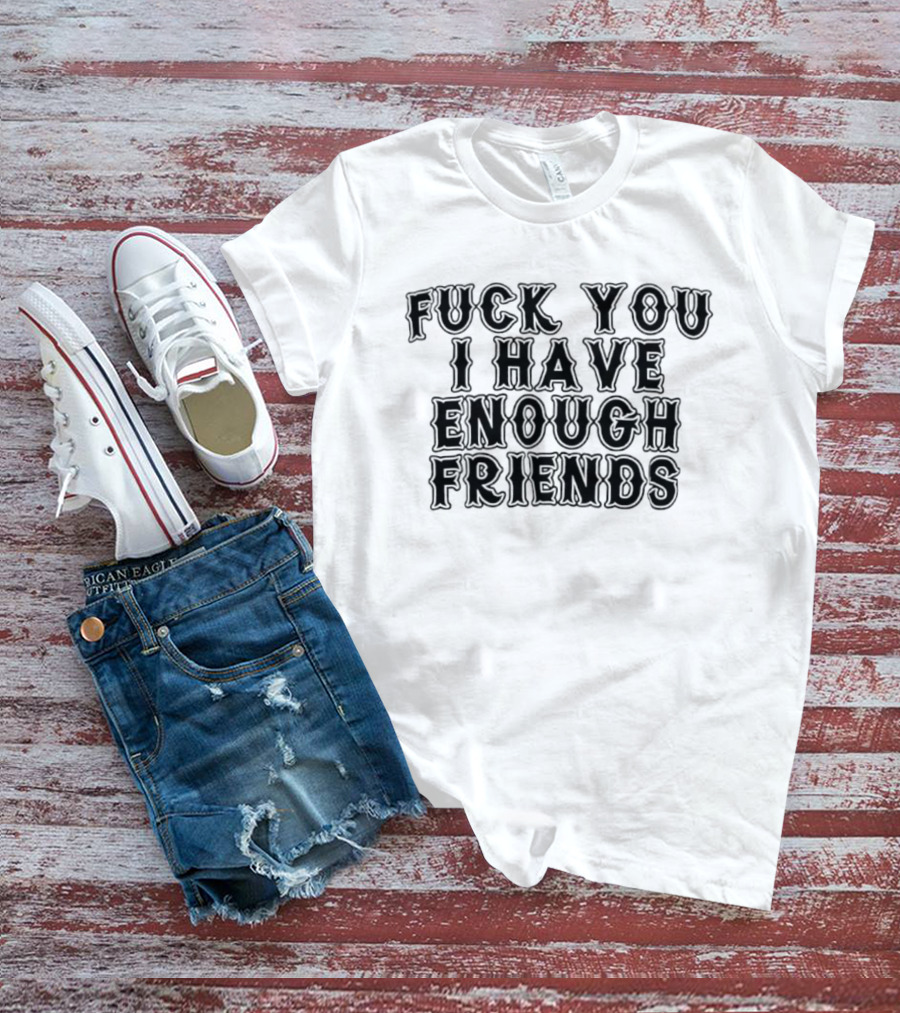 Fuck You I Have Enough Friends T-Shirt